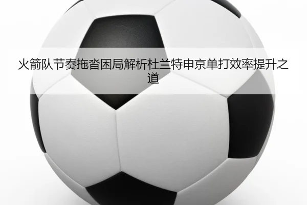火箭队节奏拖沓困局解析杜兰特申京单打效率提升之道 - KaiyuanGames